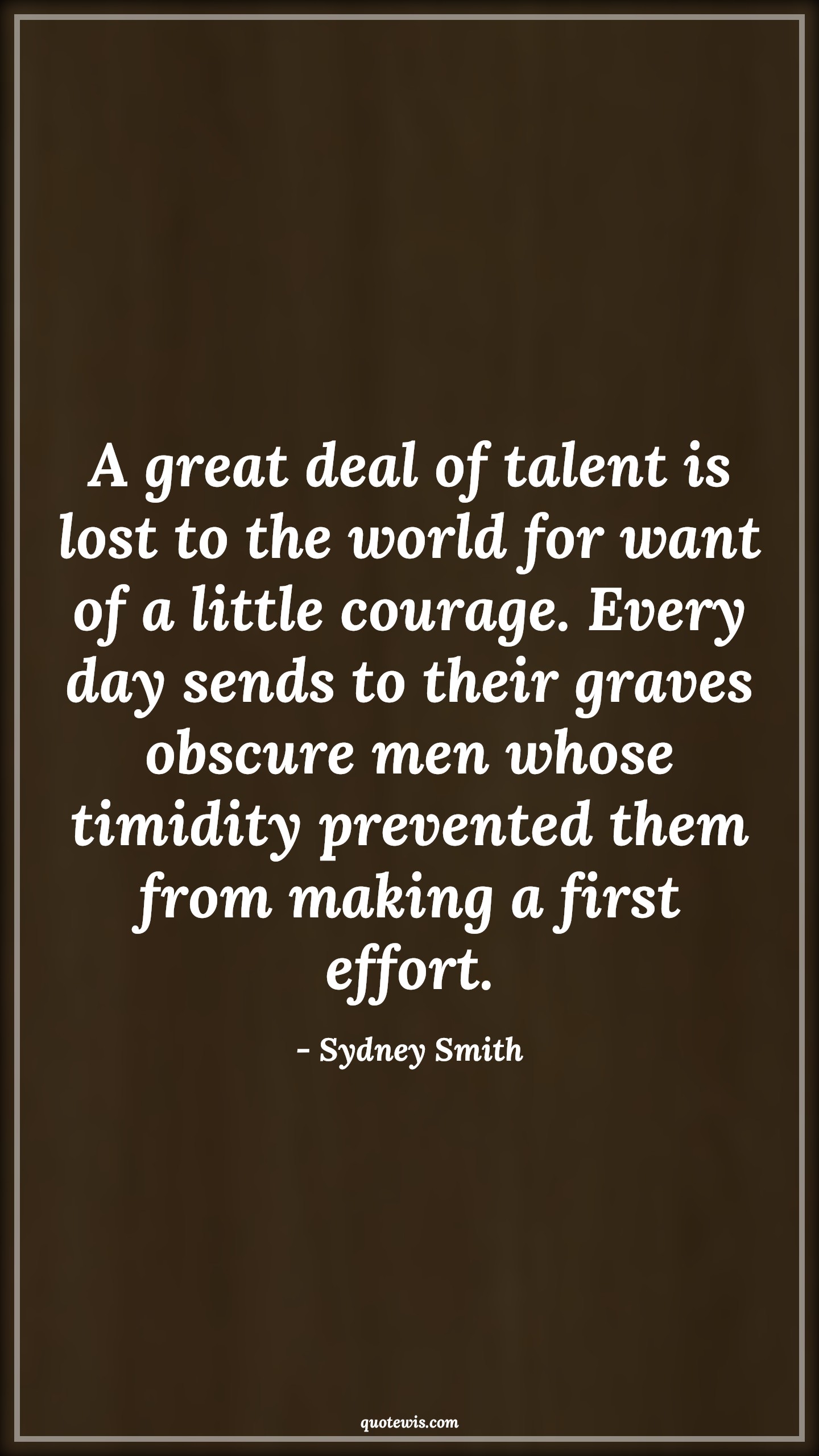 A great deal of talent is lost to the world for want of a little courage. Every day sends to their graves obscure men whose timidity prevented them from making a first effort. - Sydney Smith Quotes |  Courage Quotes,