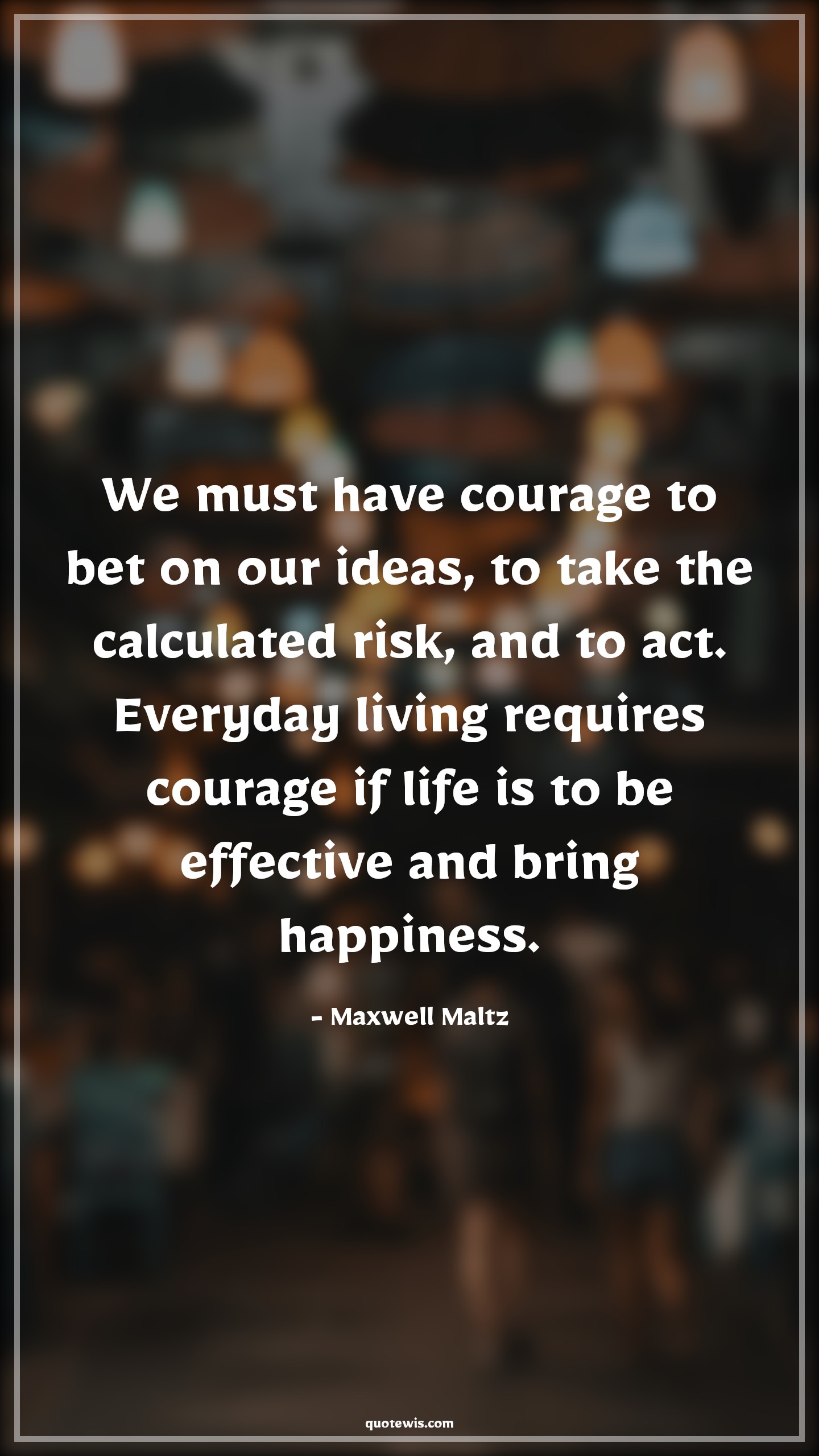 We must have courage to bet on our ideas, to take the calculated risk, and to act. Everyday living requires courage if life is to be effective and bring happiness. - Maxwell Maltz Quotes |  Courage Quotes,