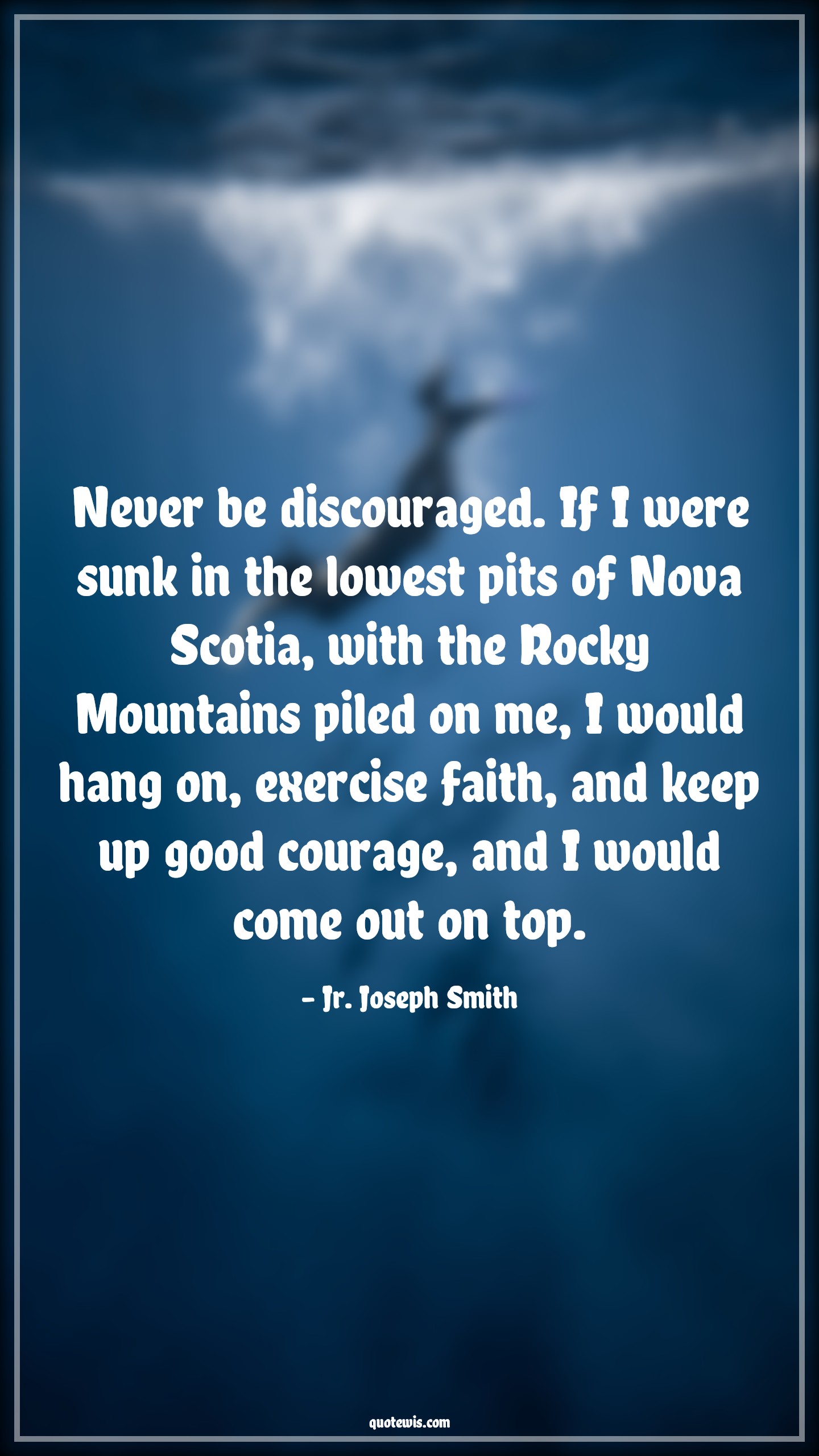 Never be discouraged. If I were sunk in the lowest pits of Nova Scotia, with the Rocky Mountains piled on me, I would hang on, exercise faith, and keep up good courage, and I would come out on top. - Jr. Joseph Smith Quotes |  Courage Quotes,