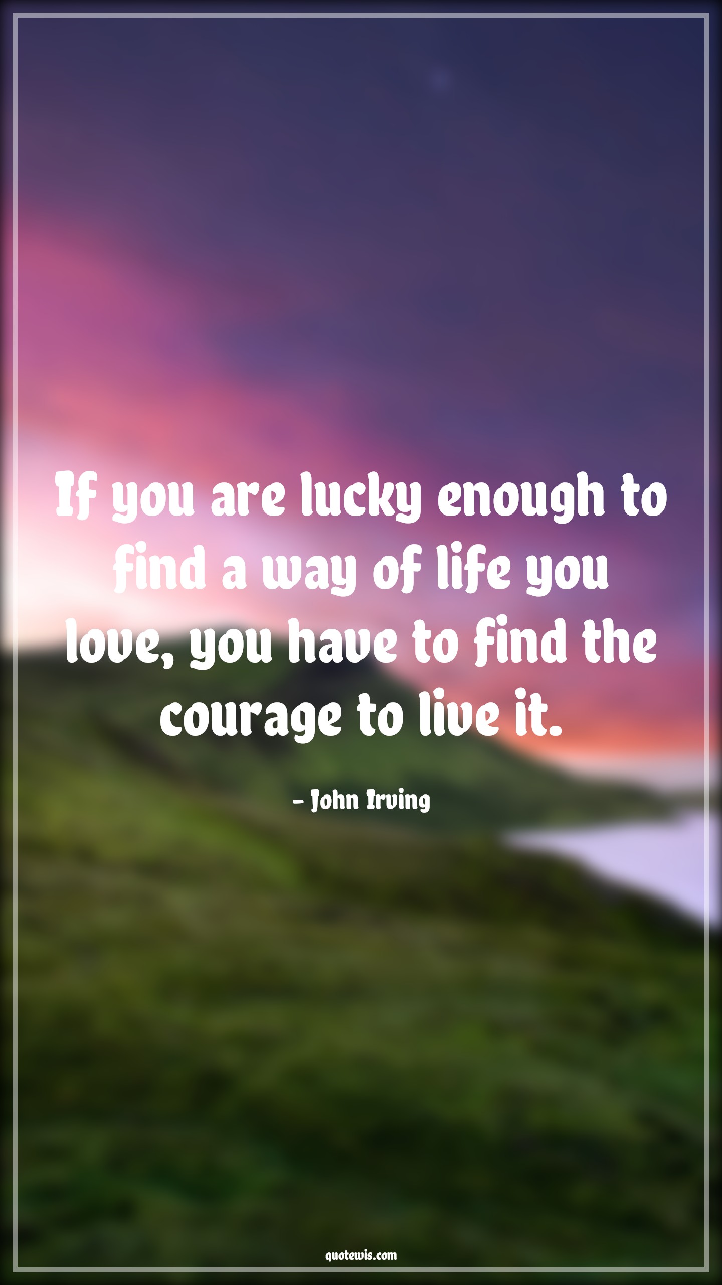 If you are lucky enough to find a way of life you love, you have to find the courage to live it. - John Irving Quotes |  Courage Quotes,