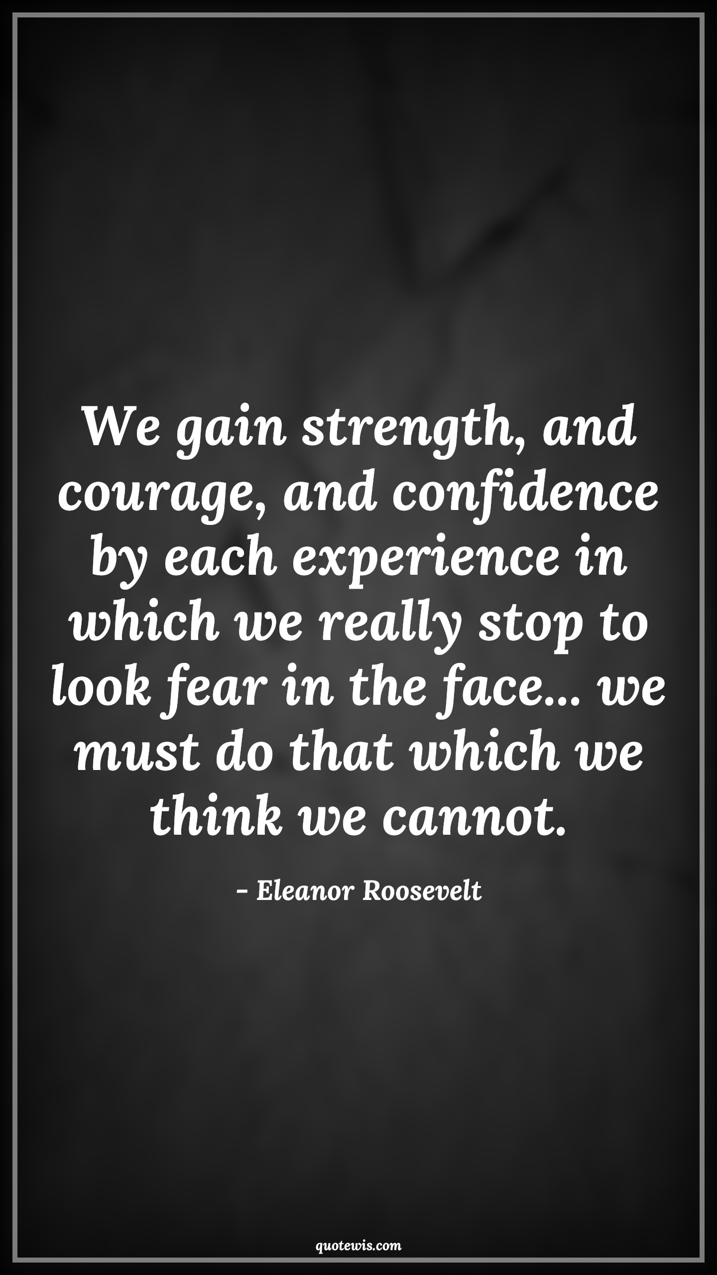 We gain strength, and courage, and confidence by each experience in which we really stop to look fear in the face... we must do that which we think we cannot. - Eleanor Roosevelt Quotes |  Courage Quotes,