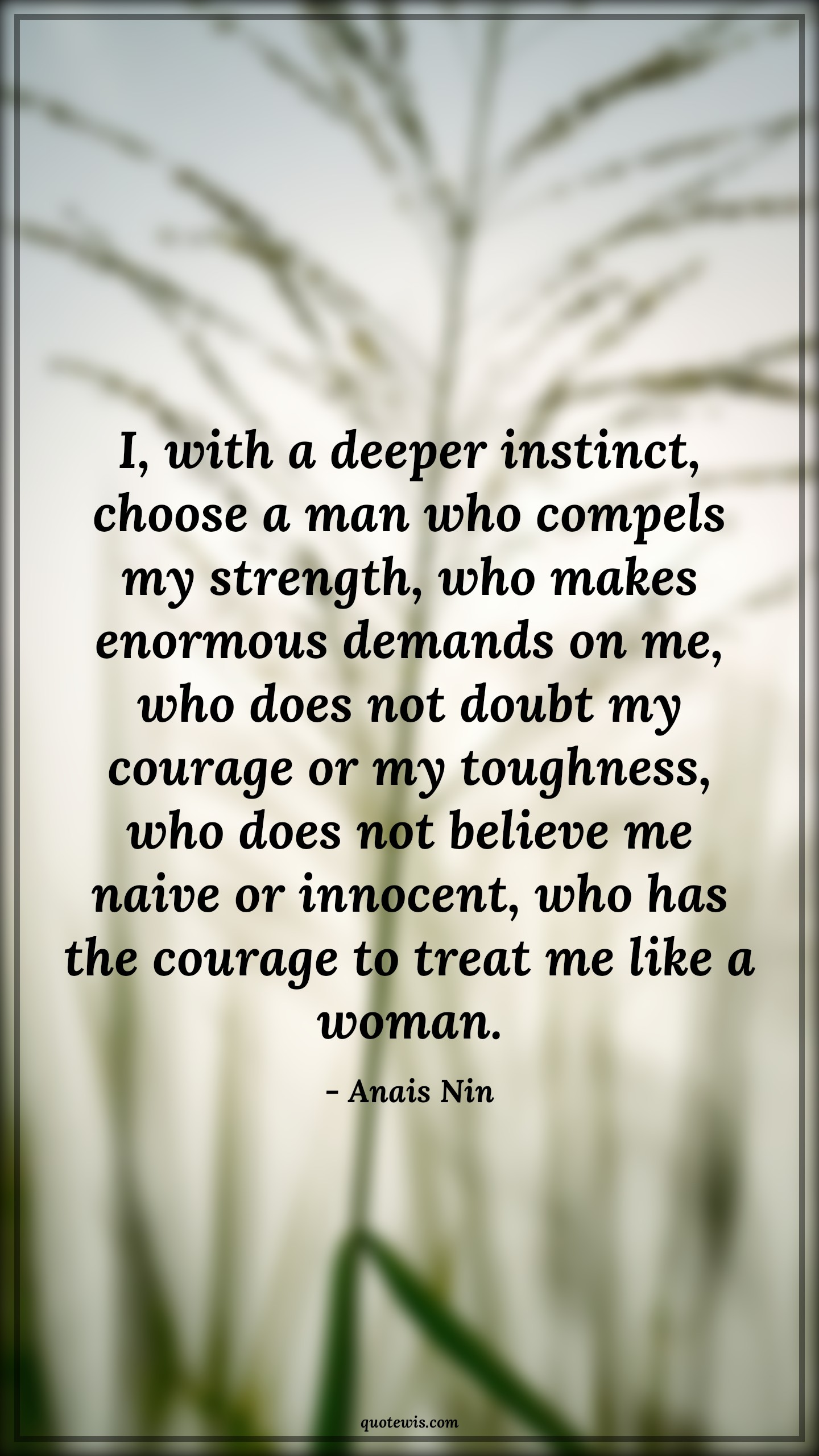 I, with a deeper instinct, choose a man who compels my strength, who makes enormous demands on me, who does not doubt my courage or my toughness, who does not believe me naive or innocent, who has the courage to treat me like a woman. - Anais Nin Quotes |  Courage Quotes,