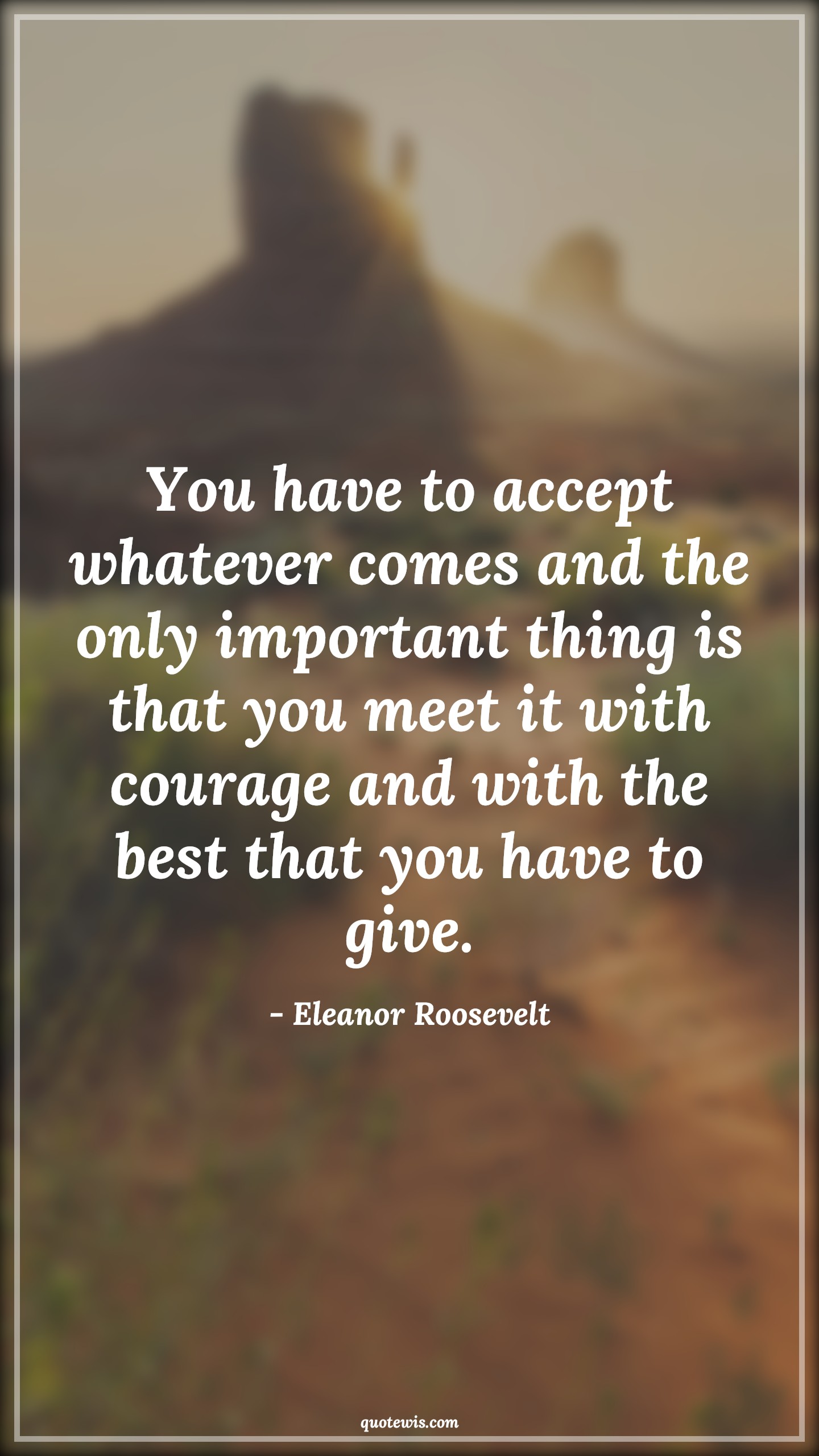 You have to accept whatever comes and the only important thing is that you meet it with courage and with the best that you have to give. - Eleanor Roosevelt Quotes |  Courage Quotes,
