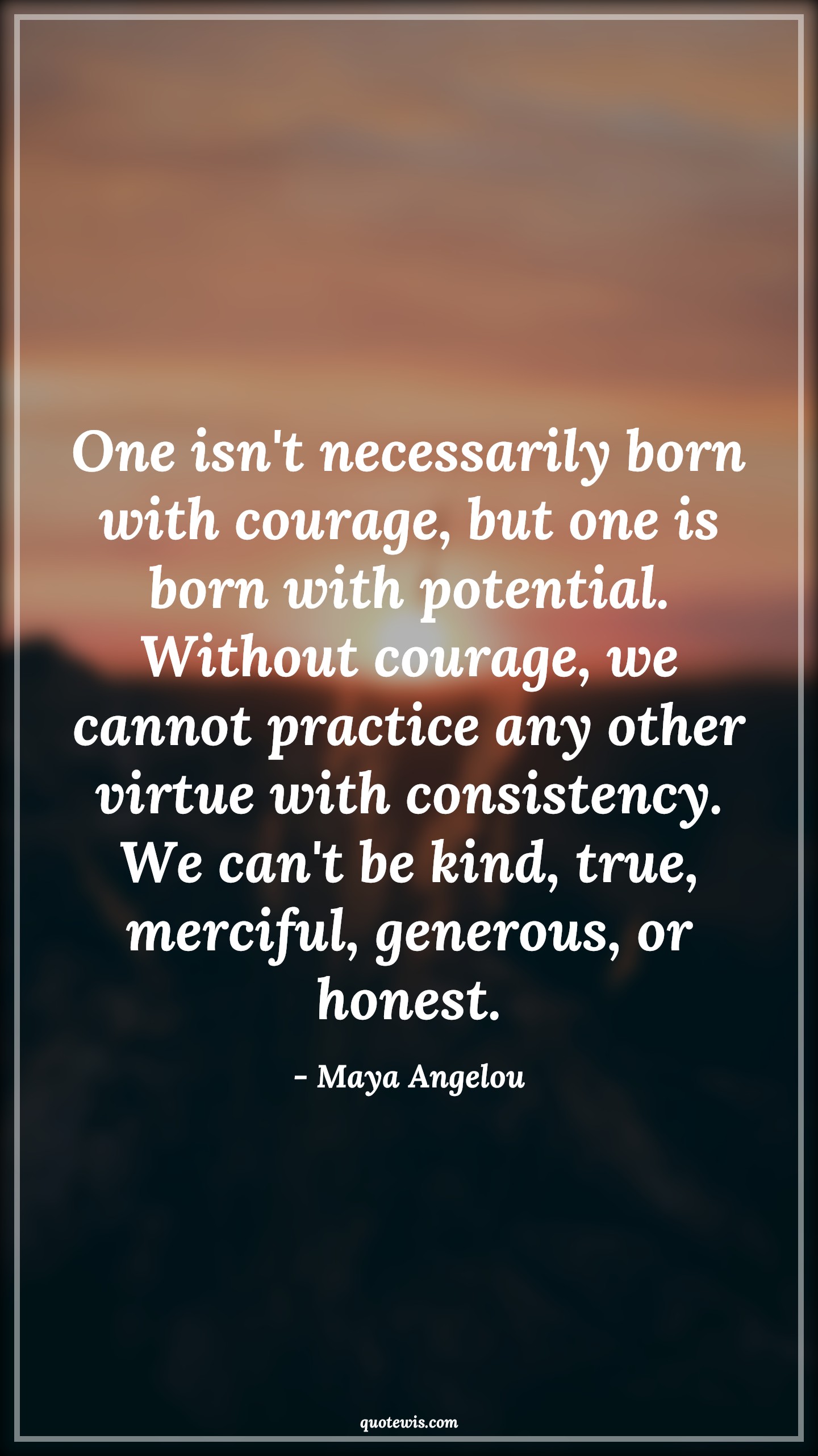 One isn't necessarily born with courage, but one is born with potential. Without courage, we cannot practice any other virtue with consistency. We can't be kind, true, merciful, generous, or honest. - Maya Angelou Quotes |  Courage Quotes,