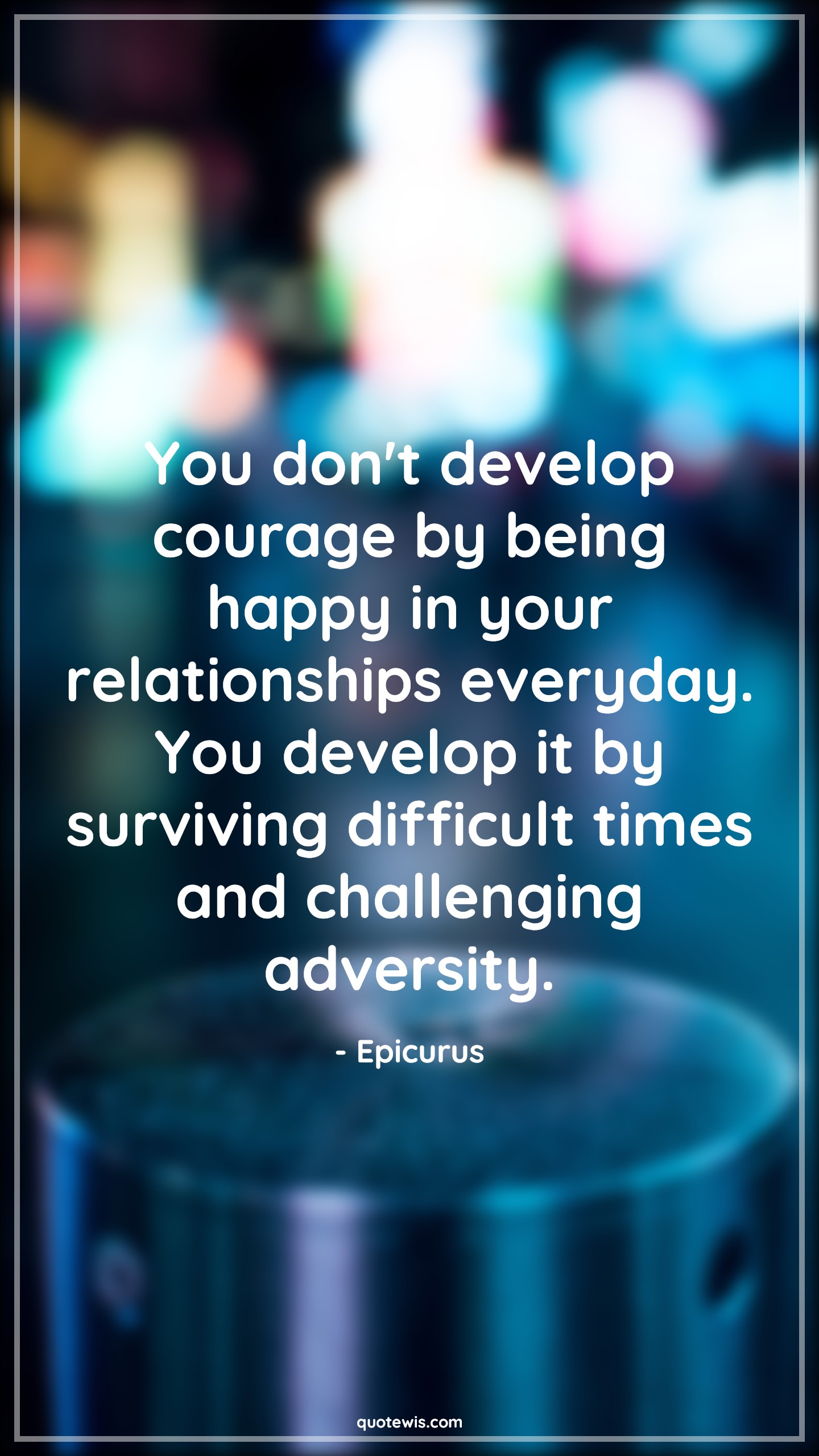 You don't develop courage by being happy in your relationships everyday. You develop it by surviving difficult times and challenging adversity. - Epicurus Quotes |  Courage Quotes,