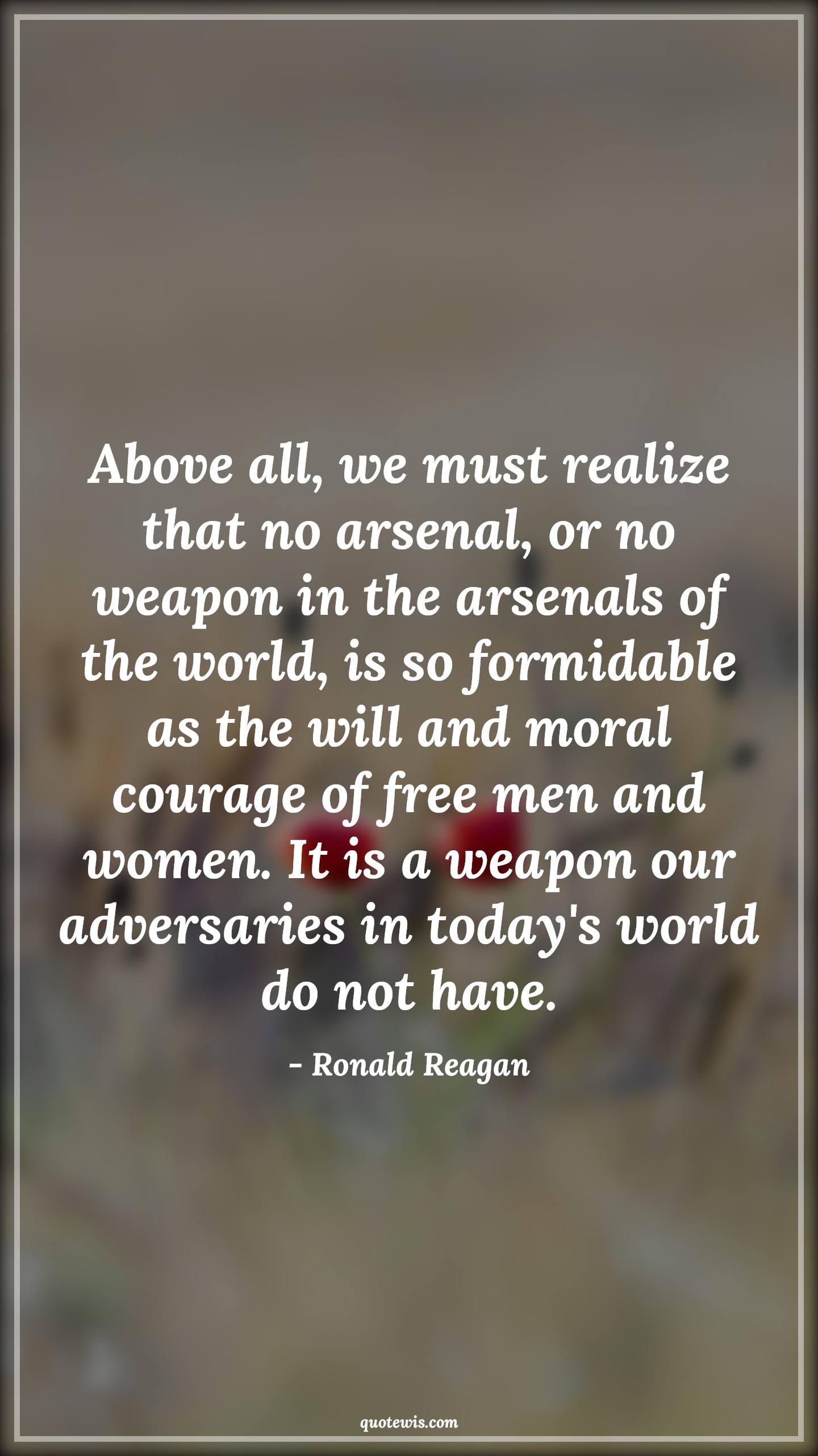 Above all, we must realize that no arsenal, or no weapon in the arsenals of the world, is so formidable as the will and moral courage of free men and women. It is a weapon our adversaries in today's world do not have. - Ronald Reagan Quotes |  Courage Quotes,