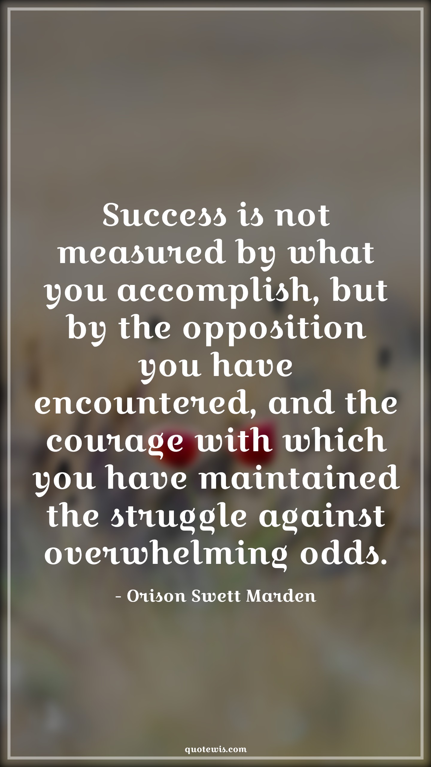 Success is not measured by what you accomplish, but by the opposition you have encountered, and the courage with which you have maintained the struggle against overwhelming odds. - Orison Swett Marden Quotes |  Courage Quotes,