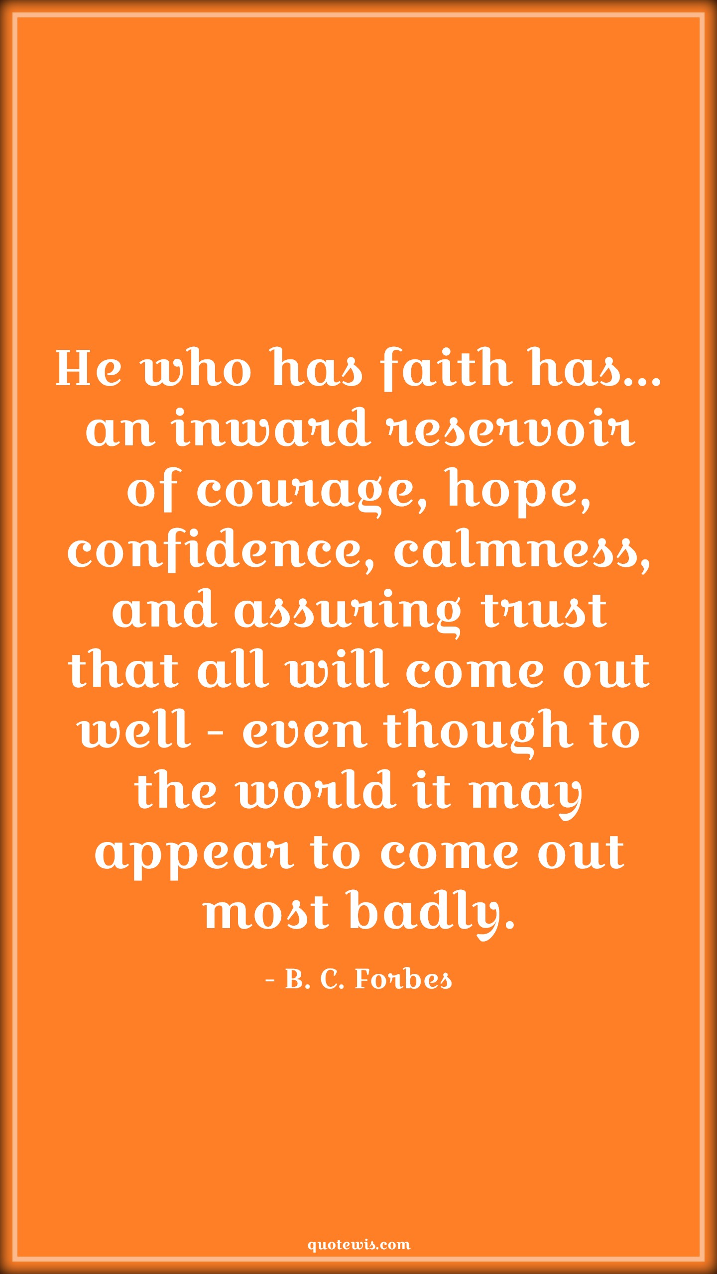 He who has faith has... an inward reservoir of courage, hope, confidence, calmness, and assuring trust that all will come out well - even though to the world it may appear to come out most badly. - B. C. Forbes Quotes |  Courage Quotes,