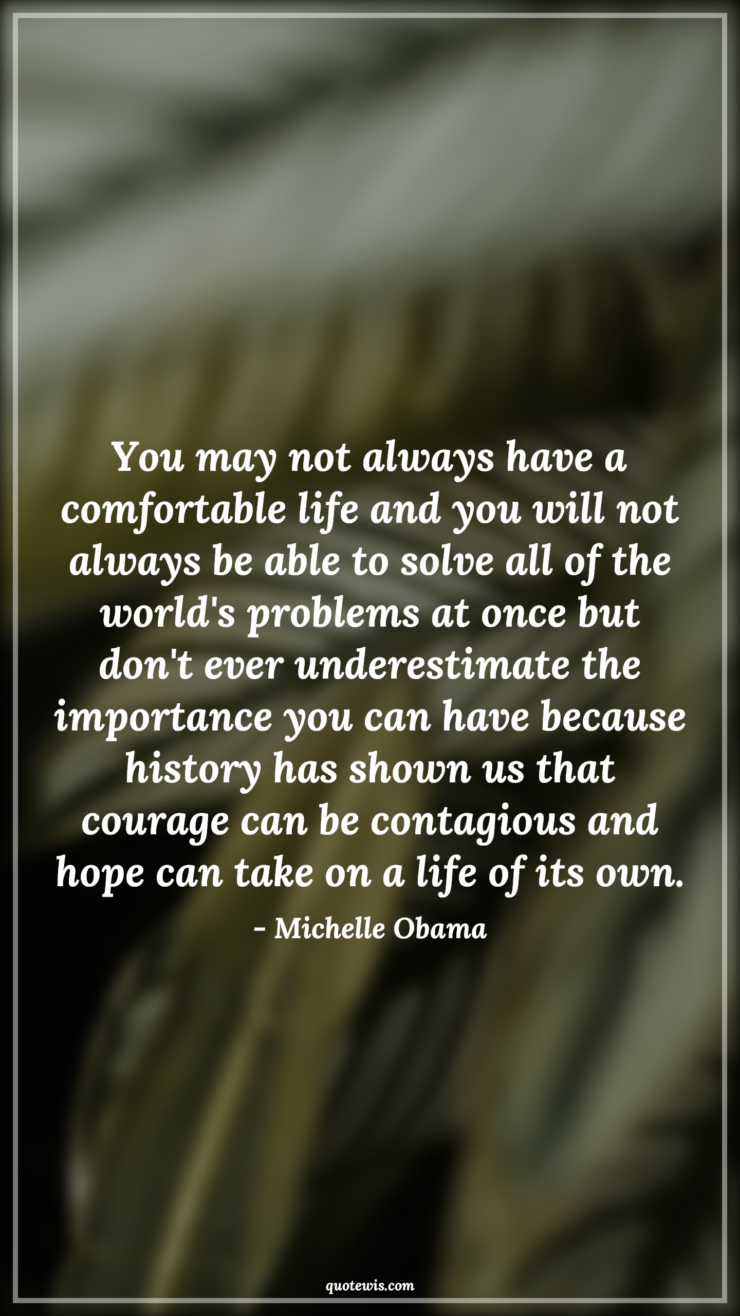 You may not always have a comfortable life and you will not always be able to solve all of the world's problems at once but don't ever underestimate the importance you can have because history has shown us that courage can be contagious and hope can take on a life of its own. - Michelle Obama Quotes |  Courage Quotes,