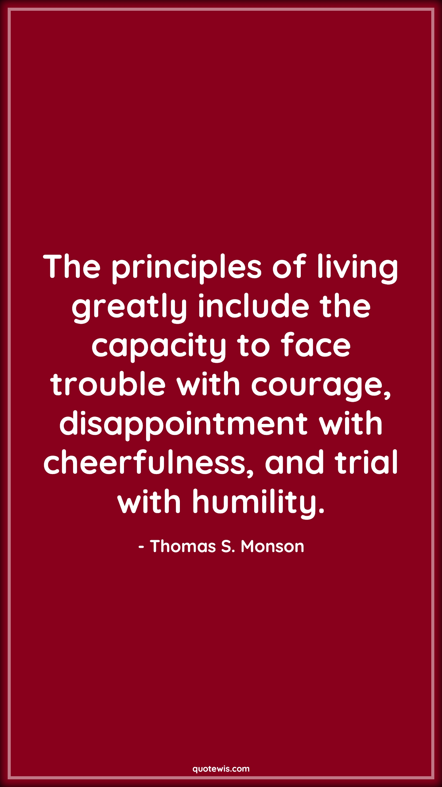 The principles of living greatly include the capacity to face trouble with courage, disappointment with cheerfulness, and trial with humility. - Thomas S. Monson Quotes |  Courage Quotes,