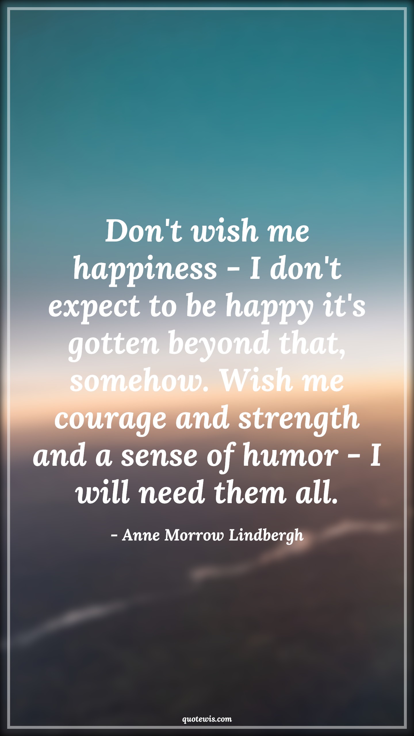 Don't wish me happiness - I don't expect to be happy it's gotten beyond that, somehow. Wish me courage and strength and a sense of humor - I will need them all. - Anne Morrow Lindbergh Quotes |  Courage Quotes,