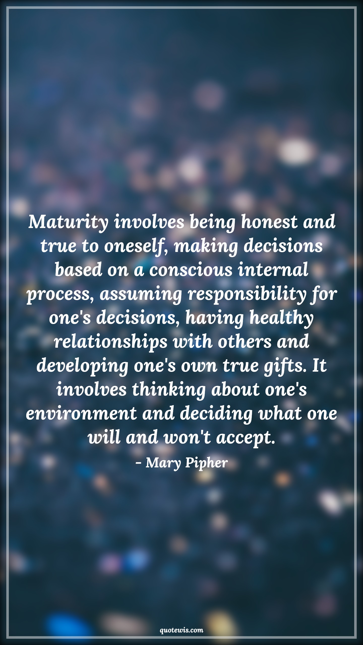 Maturity involves being honest and true to oneself, making decisions based on a conscious internal process, assuming responsibility for one's decisions, having healthy relationships with others and developing one's own true gifts. It involves thinking about one's environment and deciding what one will and won't accept. - Mary Pipher Quotes |  Decision Quotes,
