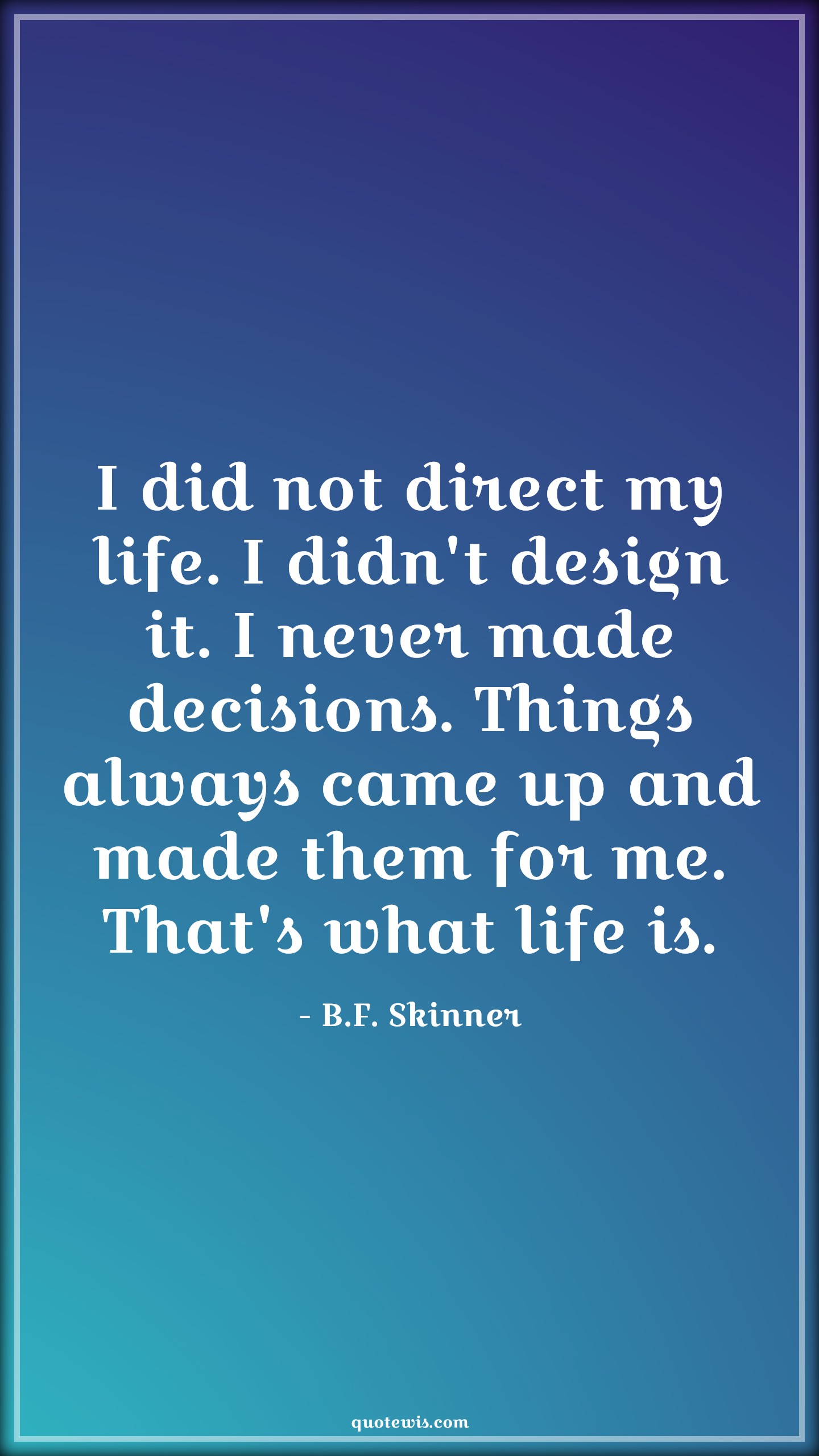 I did not direct my life. I didn't design it. I never made decisions. Things always came up and made them for me. That's what life is. -  B.F. Skinner Quotes |  Decision Quotes,