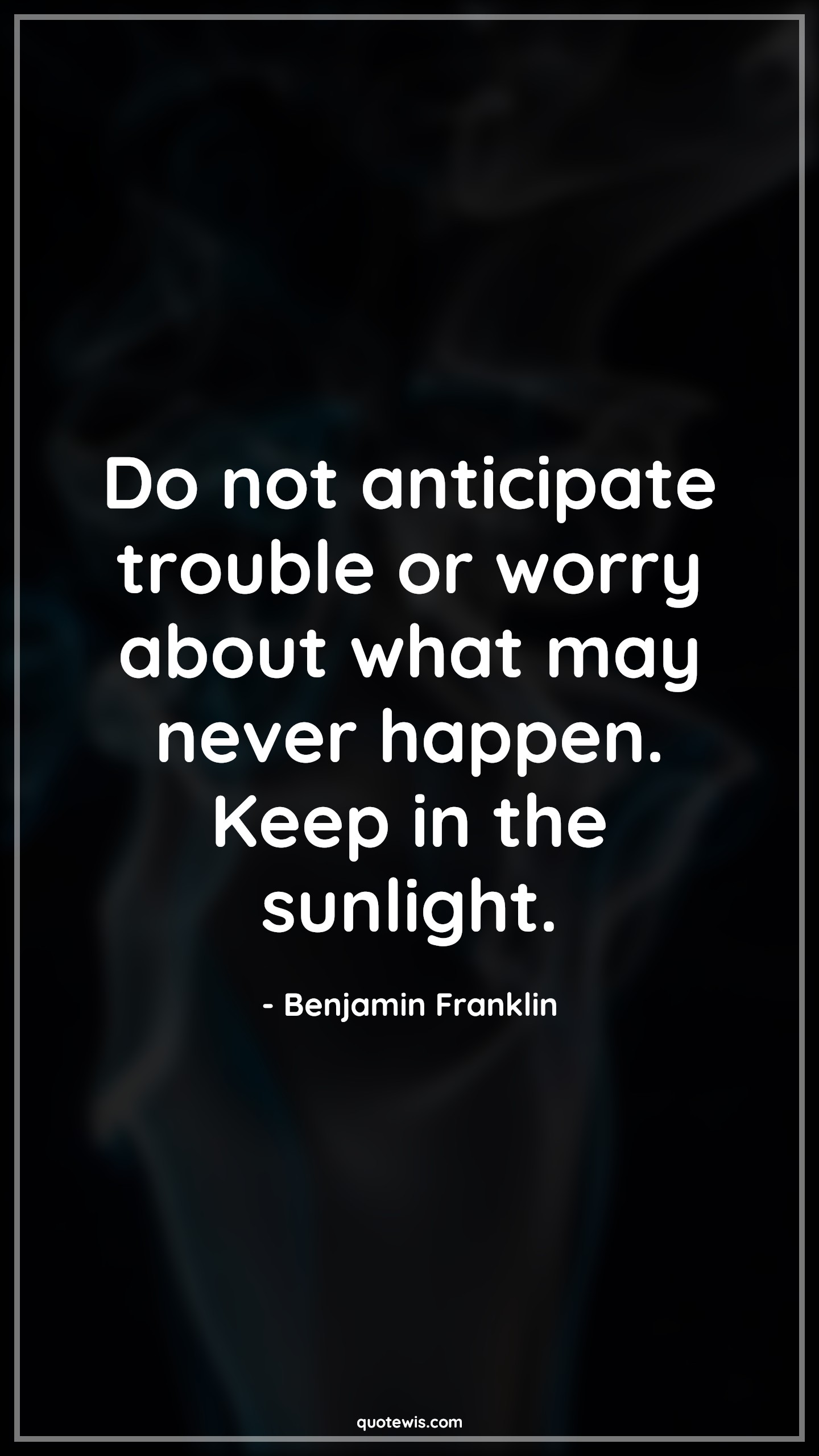 Do not anticipate trouble or worry about what may never happen. Keep in the sunlight. - Benjamin Franklin Quotes |  Anticipate Quotes, Expectation Quotes, Trouble Quotes, Worry Quotes, Never Quotes, Happen Quotes, Sunlight Quotes, Stay positive (Be positive) Quotes, Don't worry Quotes,