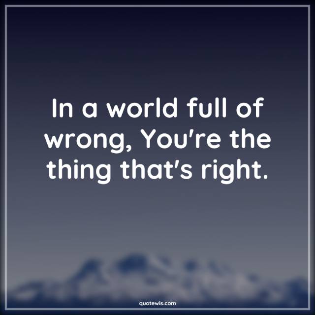In a world full of wrong, You're the thing that's right.