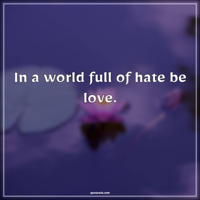 In a world full of hate be love.