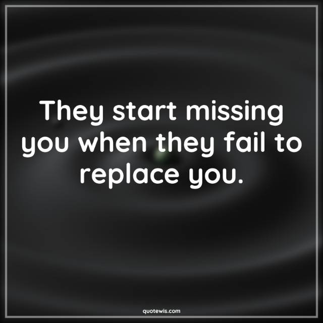 They start missing you when they fail to replace you.