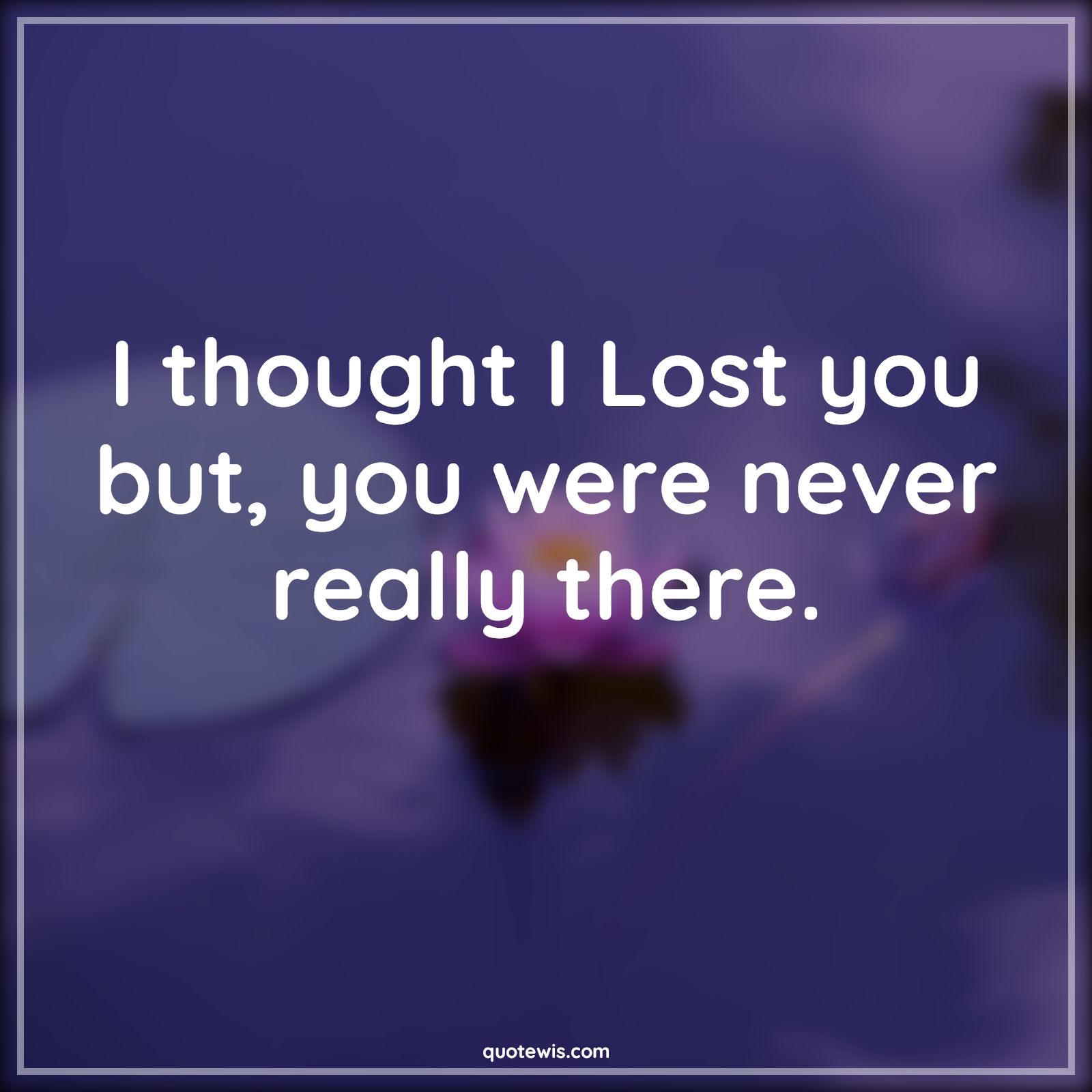 I thought I Lost you but, you were never really there.
