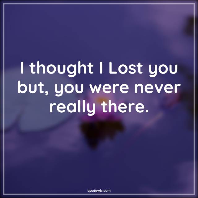 I thought I Lost you but, you were never really there.