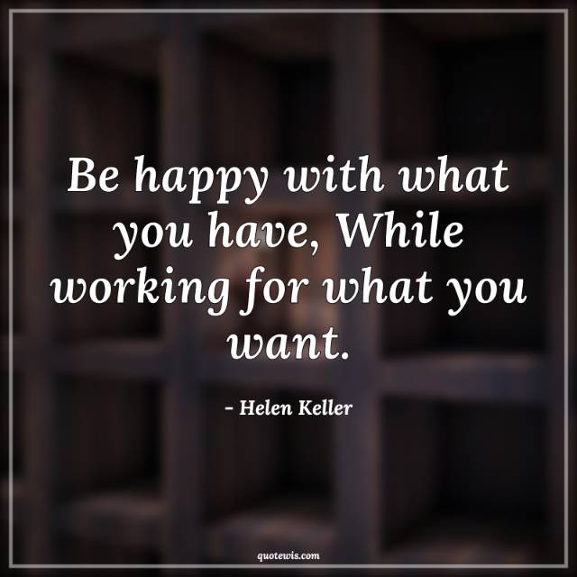 Be happy with what you have, While working for what you want.
