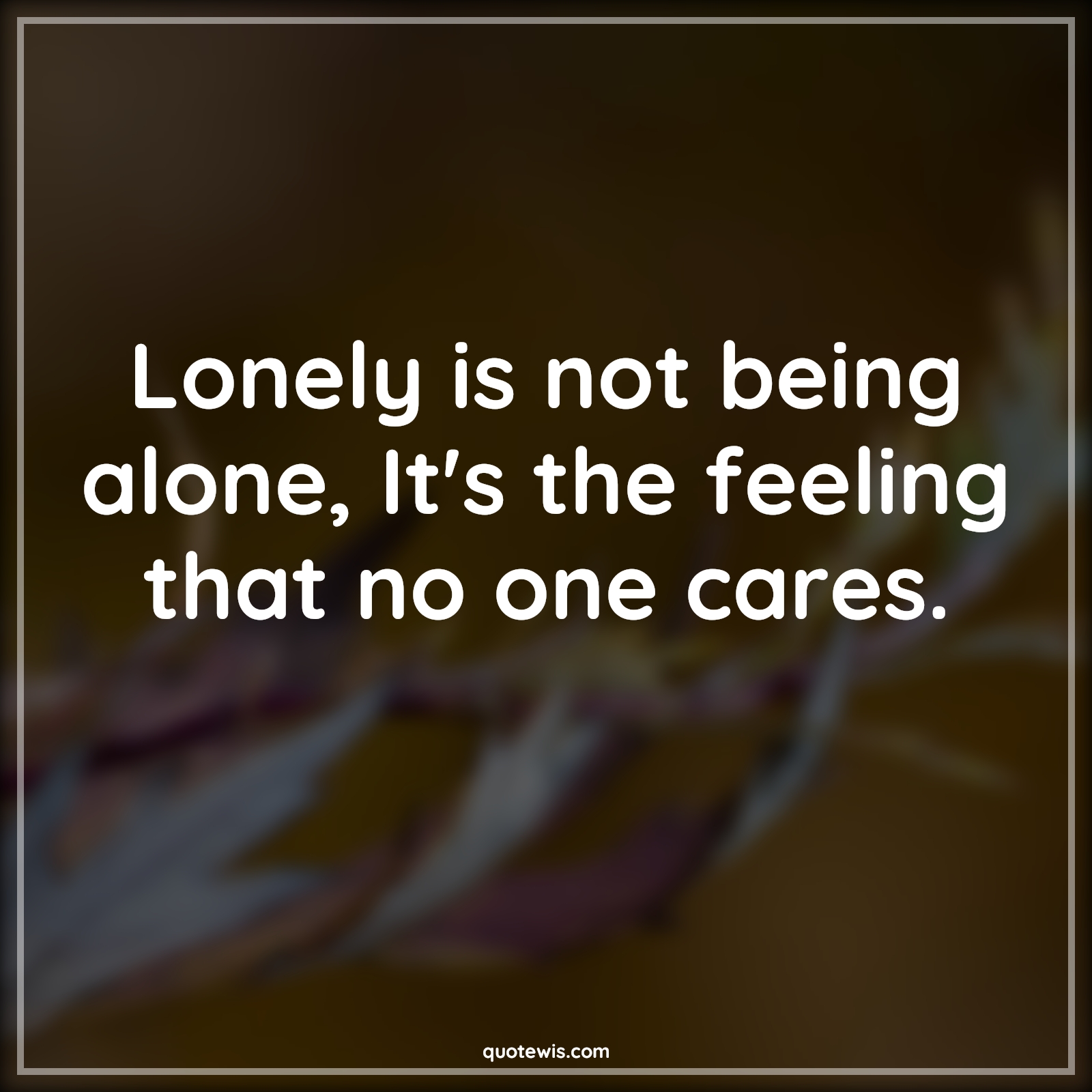 Lonely is not being alone, It's the feeling that no one cares. - Anonymous Quotes | 