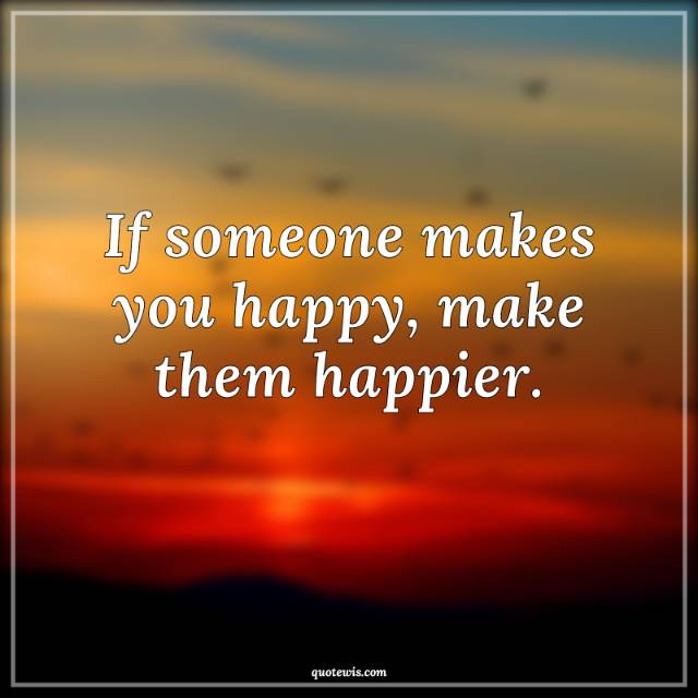 If someone makes you happy, make them happier.