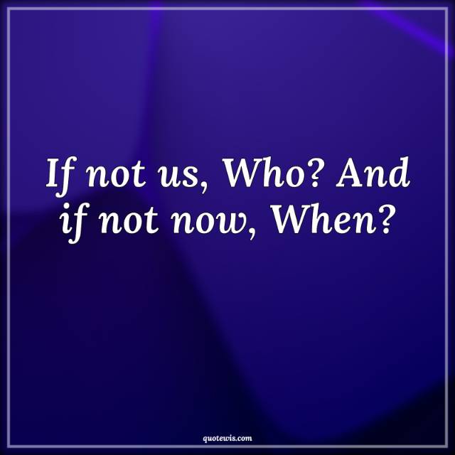 If not us, Who? And if not now, When?