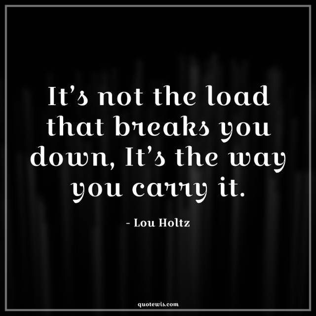 It’s not the load that breaks you down, It’s the way you carry it.