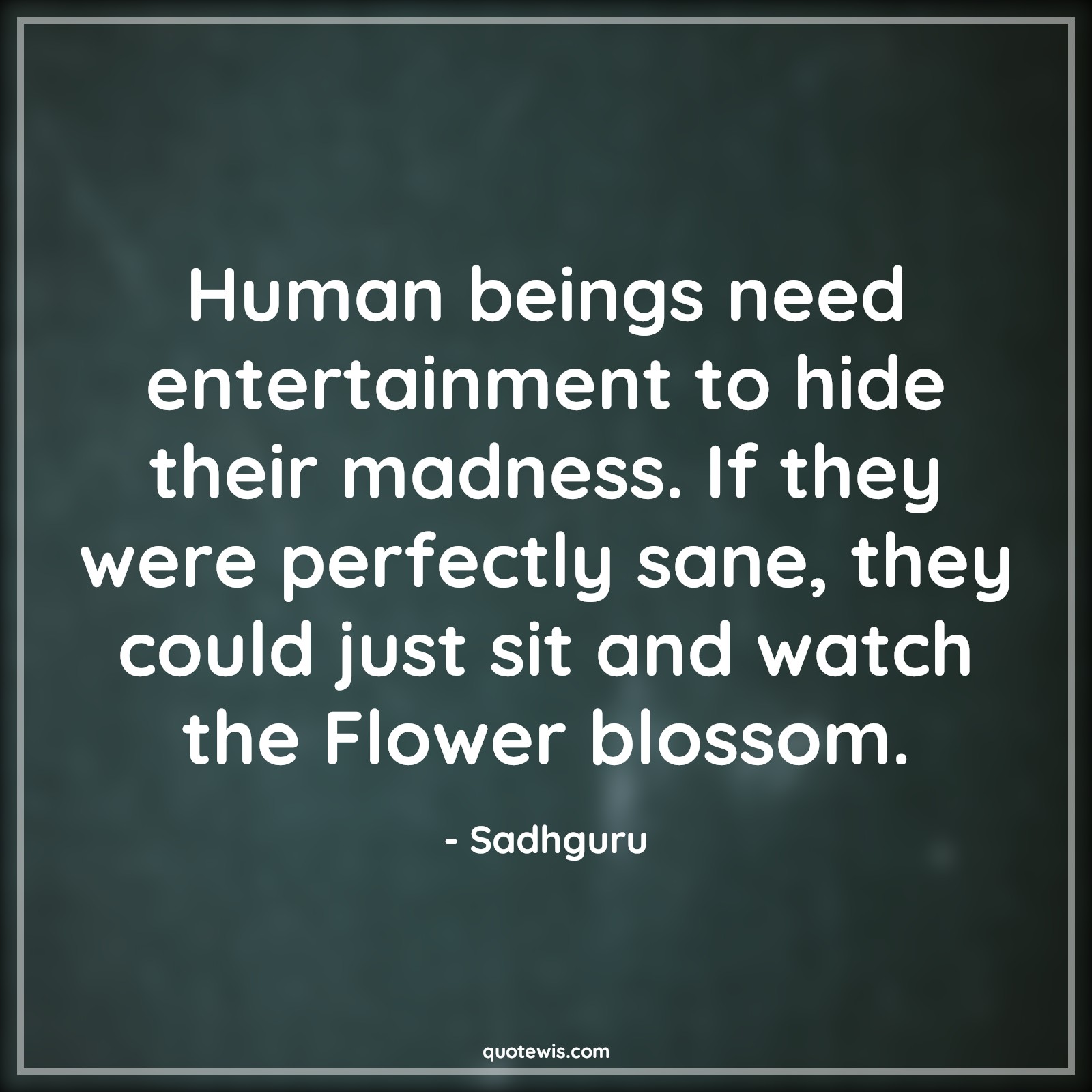 Human beings need entertainment to hide their madness. If they were perfectly sane, they could just sit and watch the Flower blossom. - Sadhguru Quotes |  Human being Quotes, Entertainment Quotes, Madness Quotes, Perfection Quotes, Sane Quotes, Sit Quotes, Watch Quotes, Flower Quotes, Blossom Quotes, Sensible Quotes,