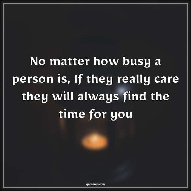 No matter how busy a person is, If they really care they will always find the time for you