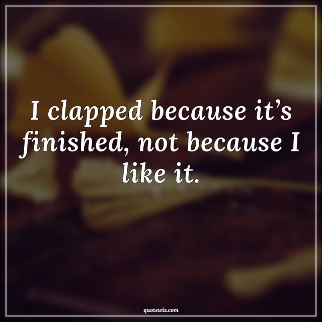 I clapped because it’s finished, not because I like it.