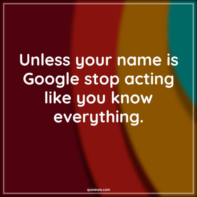 Unless your name is Google stop acting like you know everything.