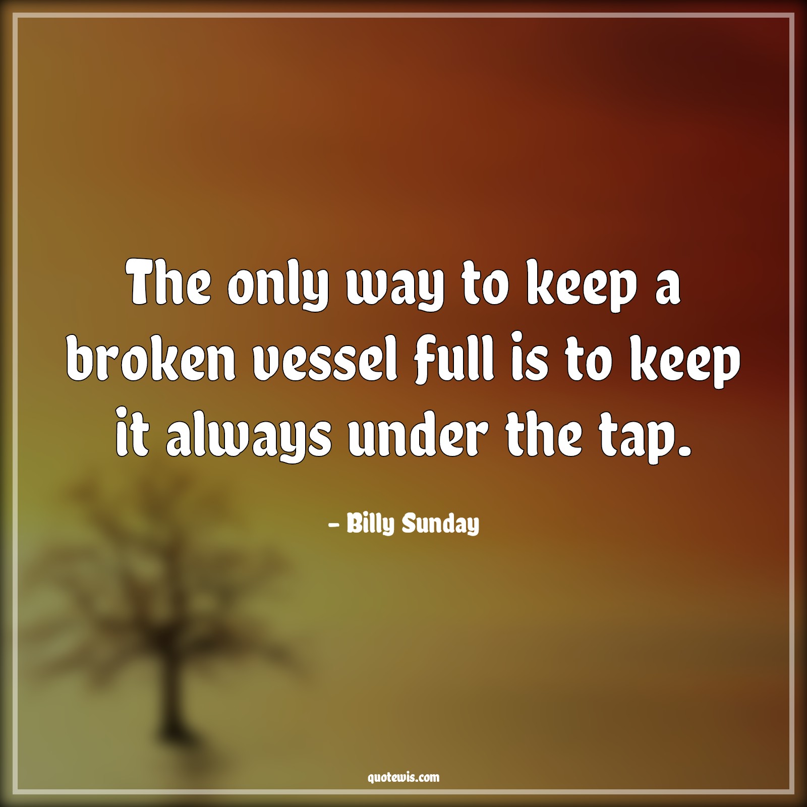 The only way to keep a broken vessel full is to keep it always under the tap. - Billy Sunday Quotes | 