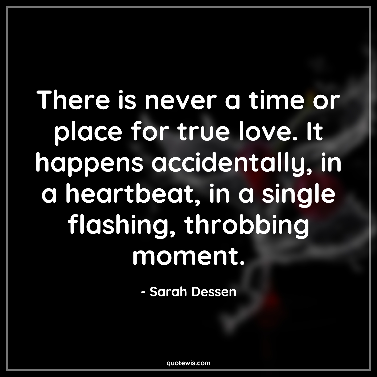 There is never a time or place for true love. It happens accidentally, in a heartbeat, in a single flashing, throbbing moment.