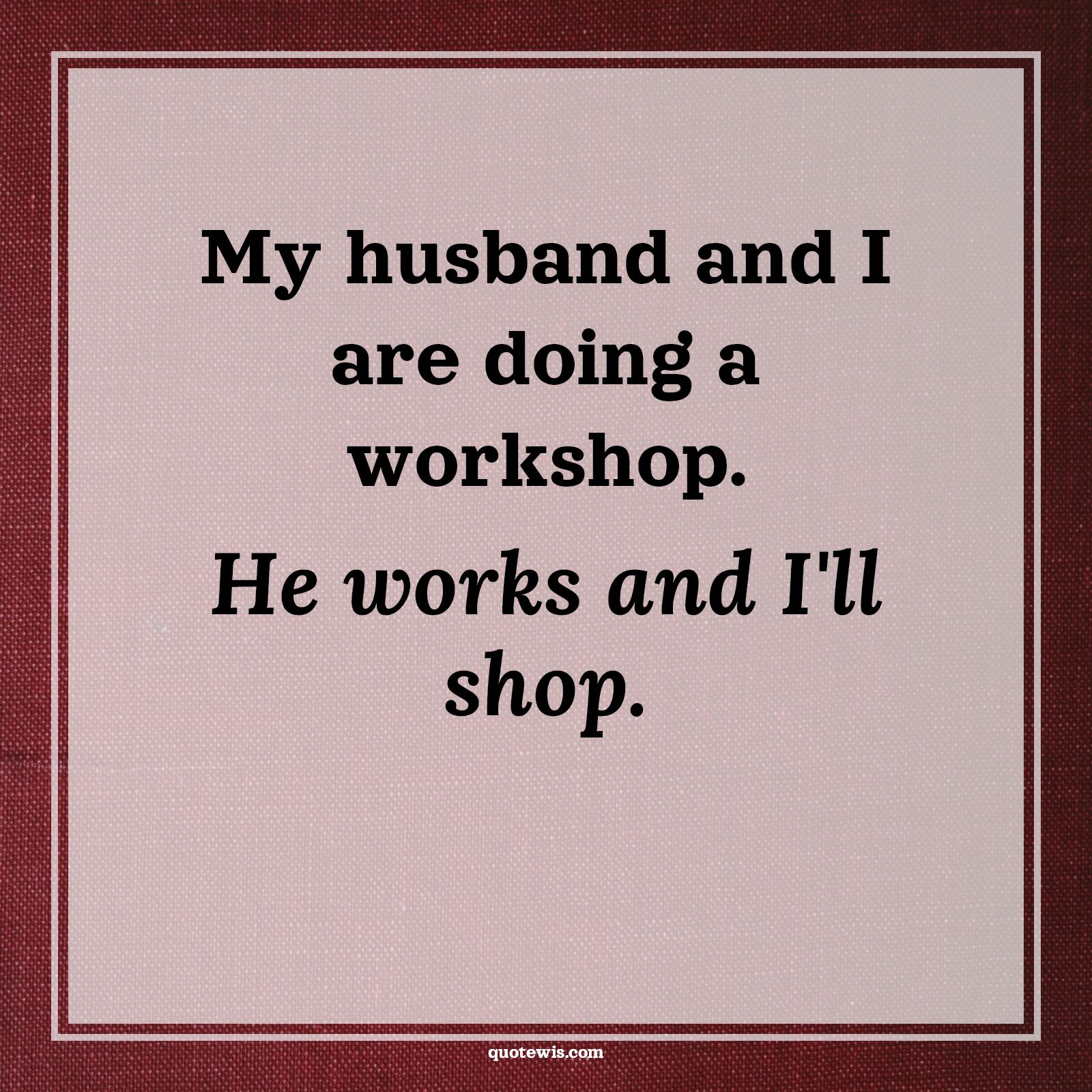 My husband and I are doing a workshop. He works and I'll shop. - Anonymous Quotes |  Relationship Quotes, Husband Wife Quotes, Funny Quotes, Relationship Funny Quotes, Couple Quotes, Wife Quotes,