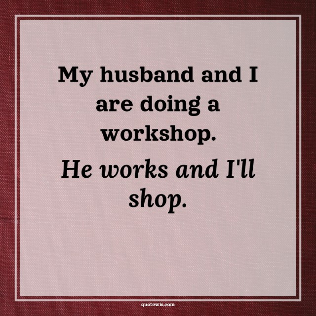 My husband and I are doing a workshop. He works and I'll shop.