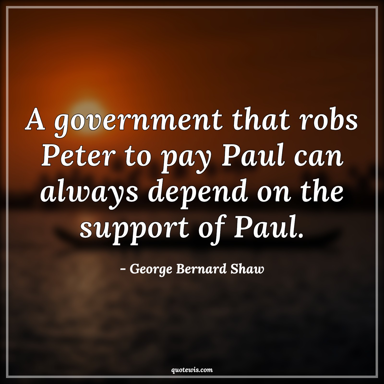 A government that robs Peter to pay Paul can always depend on the support of Paul. - George Bernard Shaw Quotes |  Government Quotes, Always Quotes, Depend Quotes,