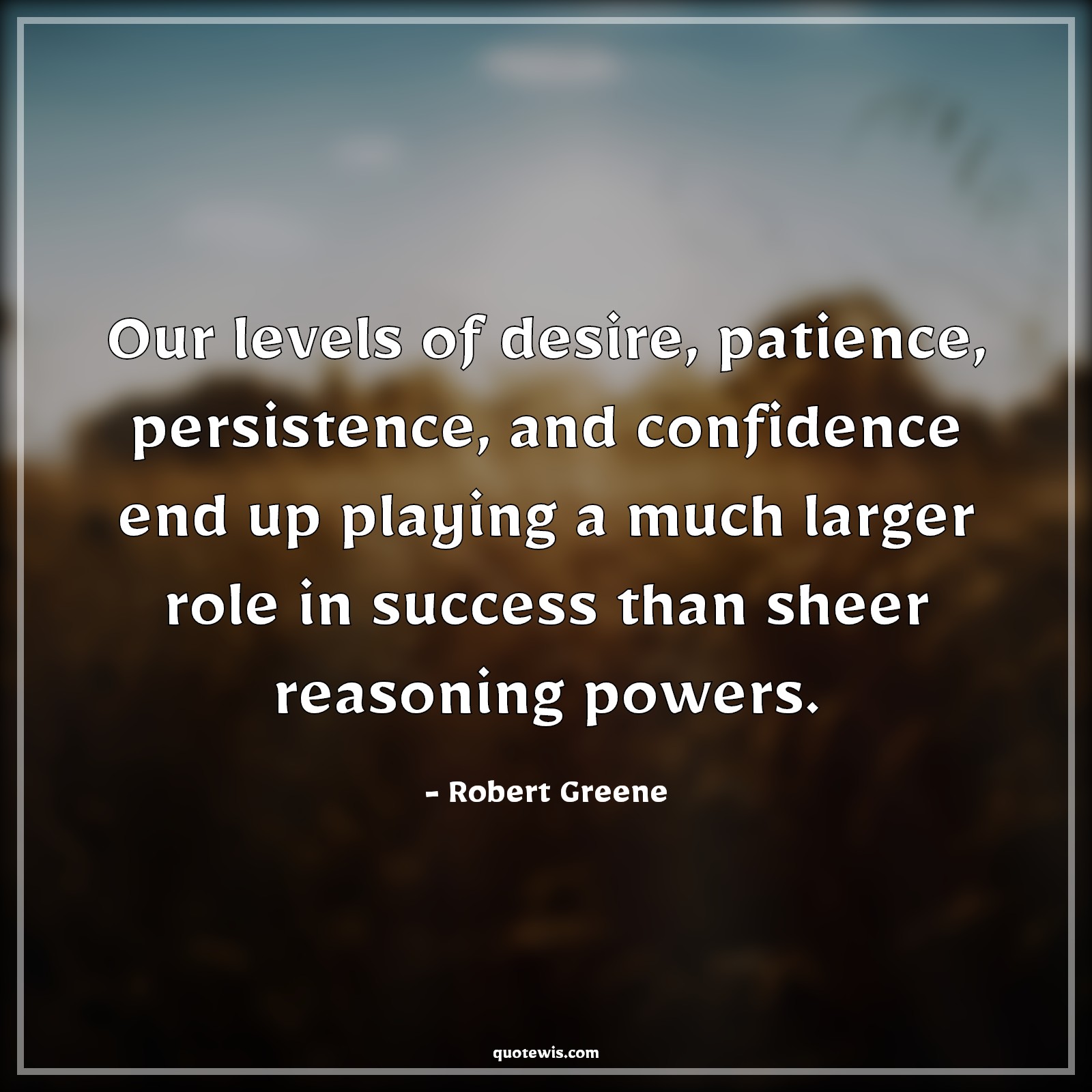 Our levels of desire, patience, persistence, and confidence end up playing a much larger role in success than sheer reasoning powers. - Robert Greene Quotes |  Desire Quotes, Patience Quotes, Persistence Quotes, Confidence Quotes, Success Quotes, Power Quotes,