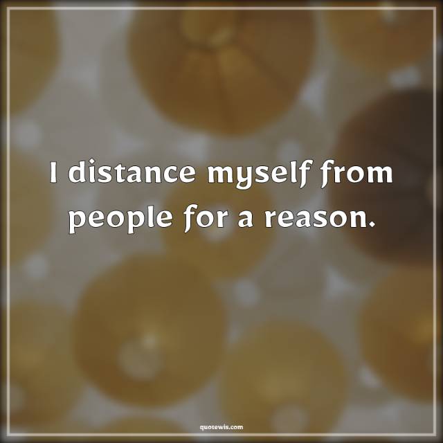 I distance myself from people for a reason.