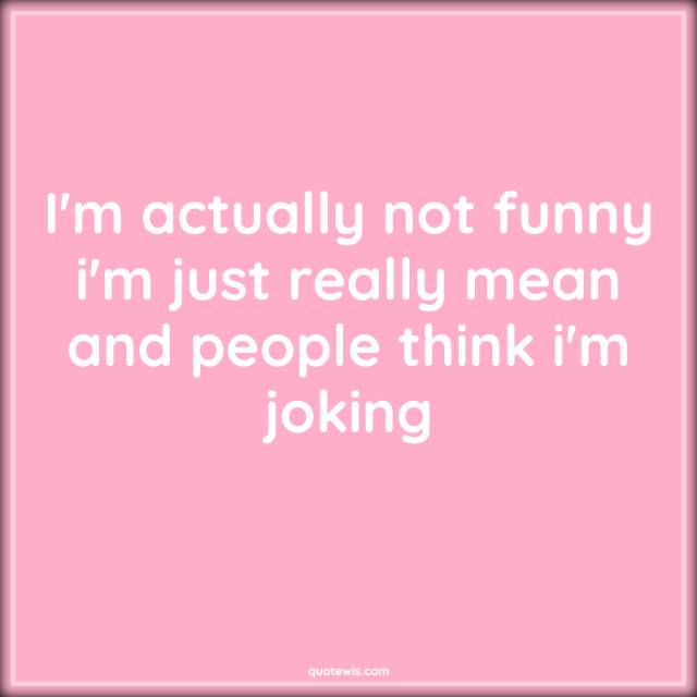 I'm actually not funny i'm just really mean and people think i'm joking