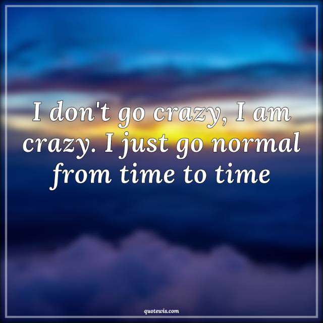 I don't go crazy, I am crazy. I just go normal from time to time