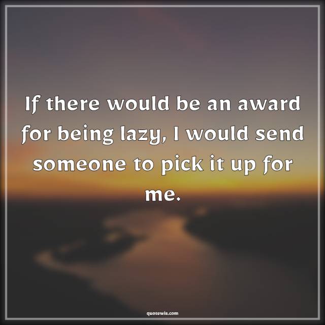 If there would be an award for being lazy, I would send someone to pick it up for me.