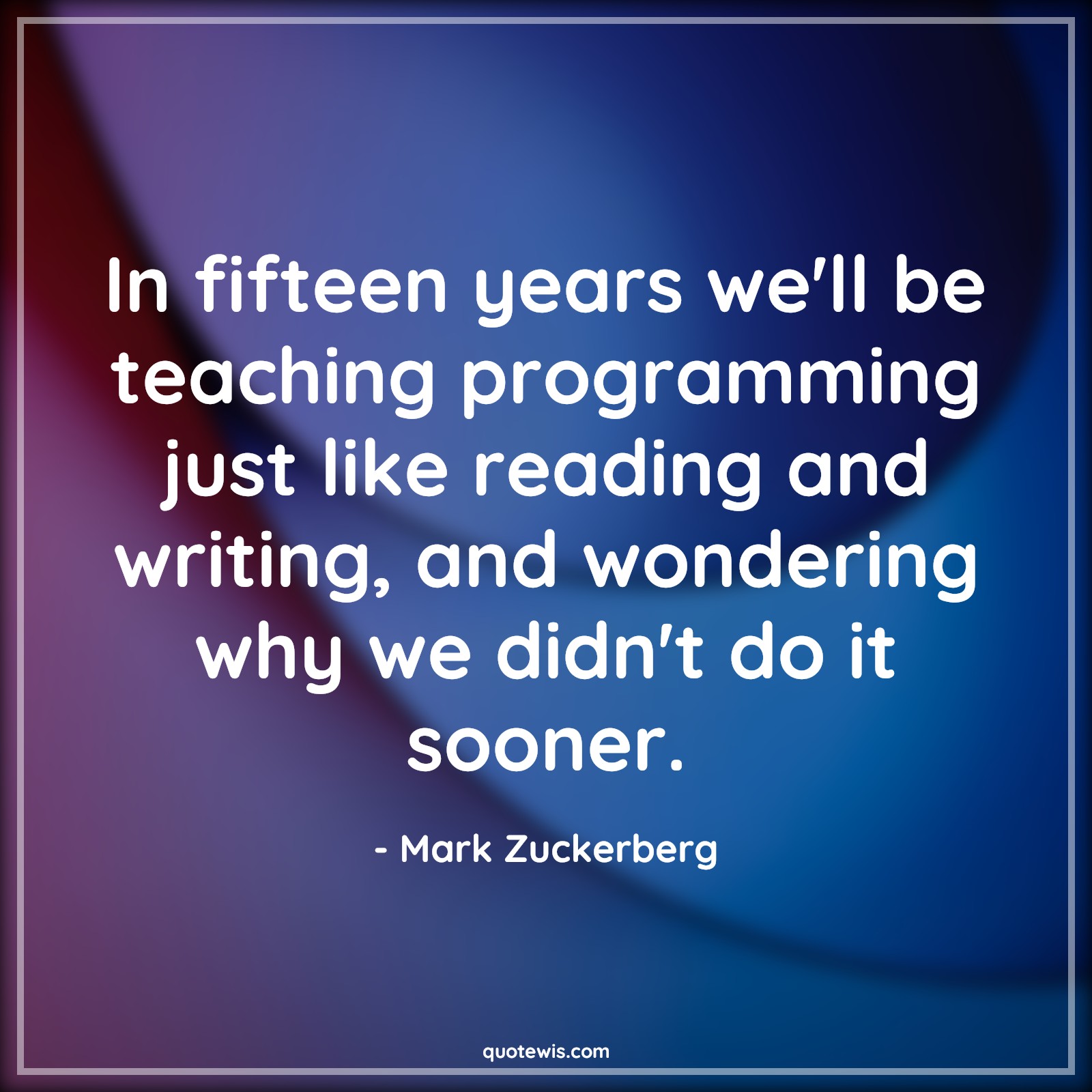 In fifteen years we'll be teaching programming just like reading and writing, and wondering why we didn't do it sooner. - Mark Zuckerberg Quotes |  Programming Quotes, Teaching Quotes,