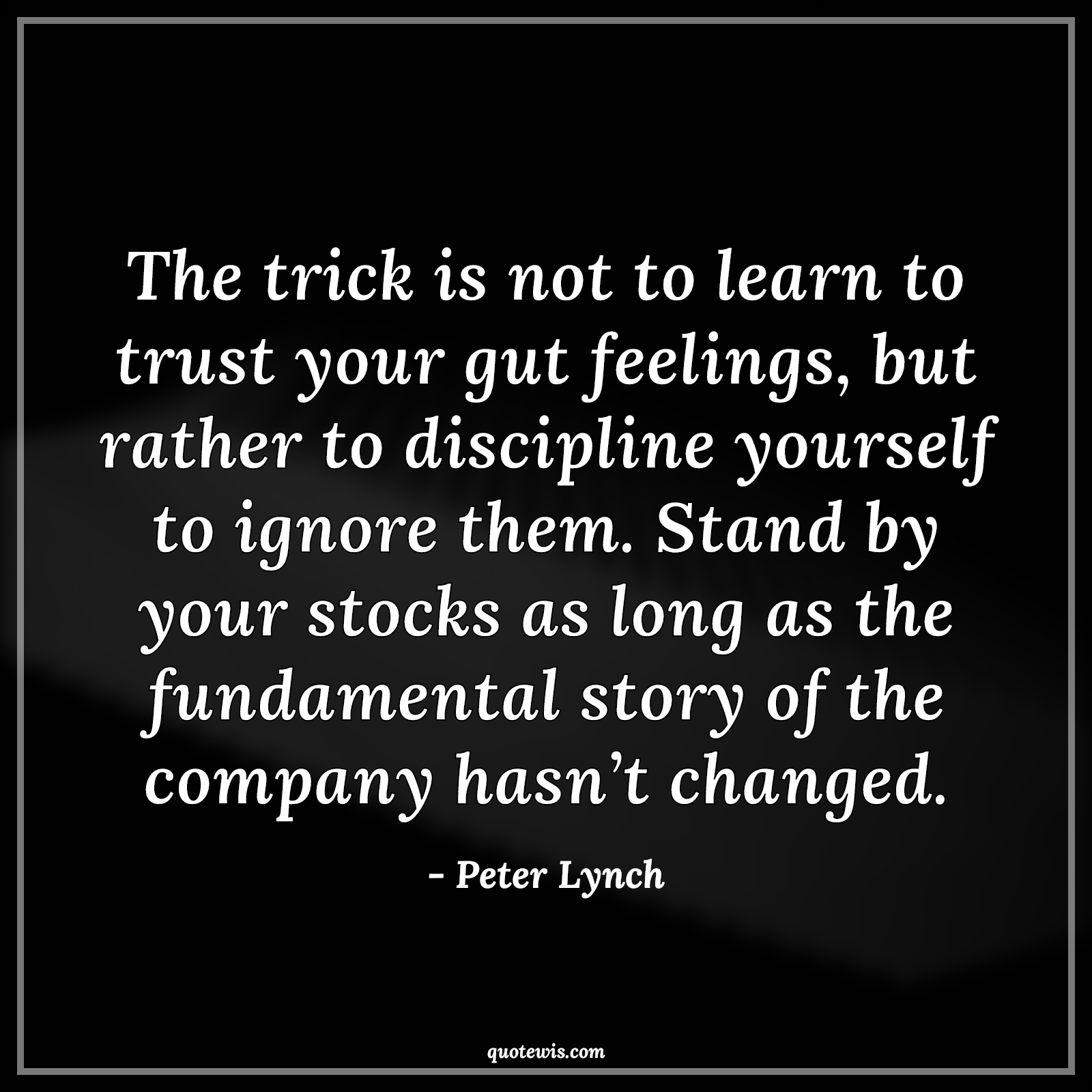 The trick is not to learn to trust your gut feelings, but rather to discipline yourself to ignore them. Stand by your stocks as long as the fundamental story of the company hasn’t changed. - Peter Lynch Quotes |  Company Quotes, Stock (Shares) Market Investment Quotes, Investment Quotes,