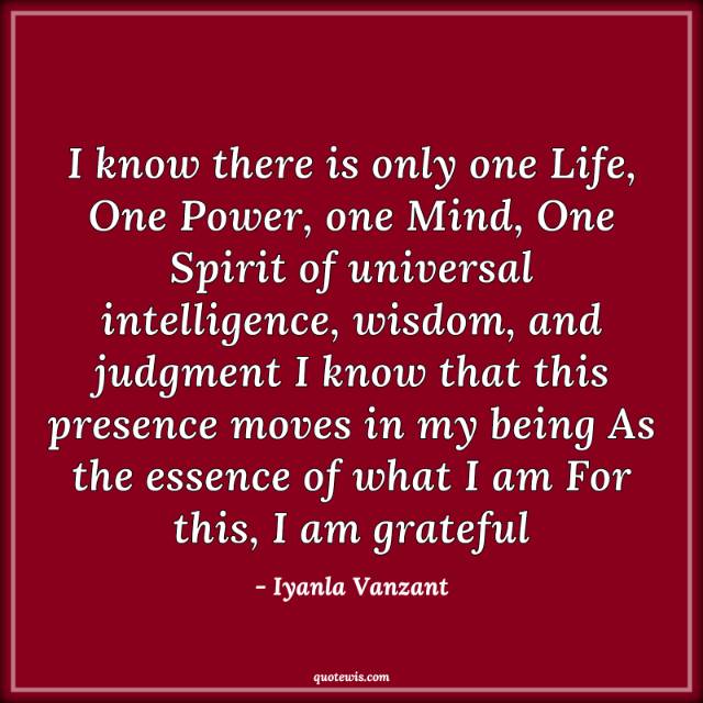 I know there is only one Life, One Power, one Mind, One Spirit of universal intelligence, wisdom, and judgment I know that this presence moves in my being As the essence of what I am For this, I am grateful