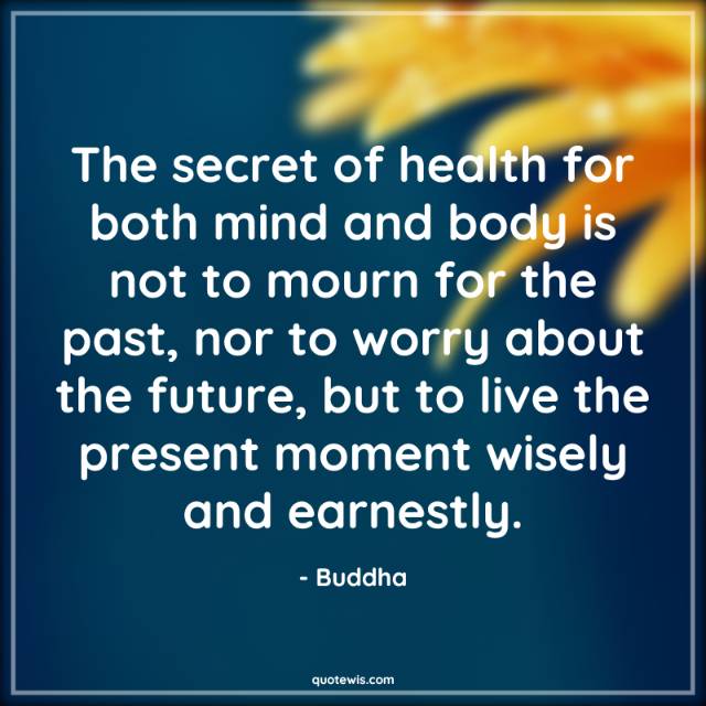 The secret of health for both mind and body is not to mourn for the past, nor to worry about the future, but to live the present moment wisely and earnestly.