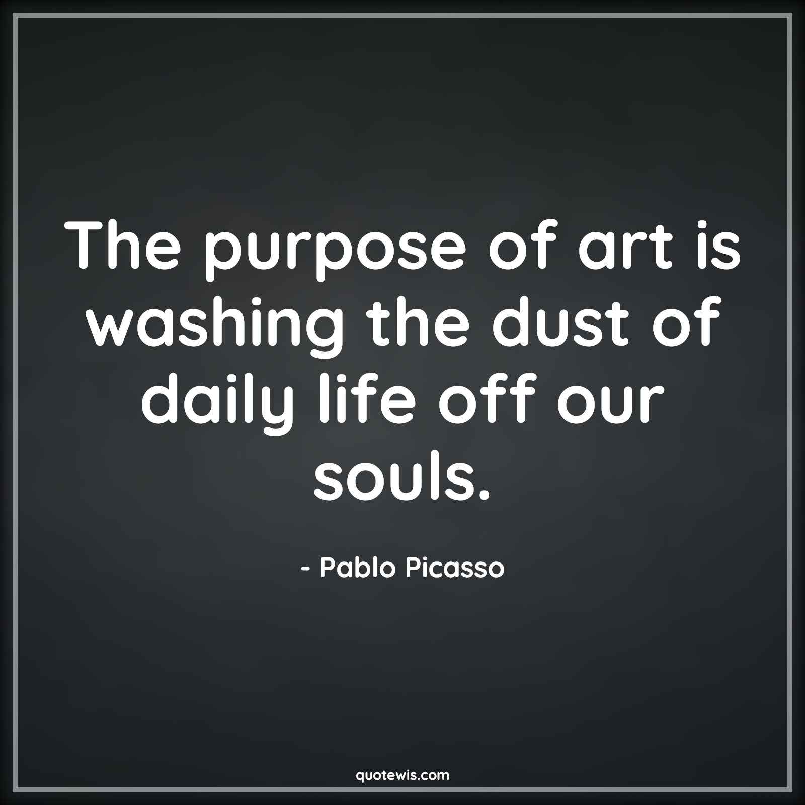 The purpose of art is washing the dust of daily life off our souls. - Pablo Picasso Quotes |  Purpose Quotes, Art Quotes,