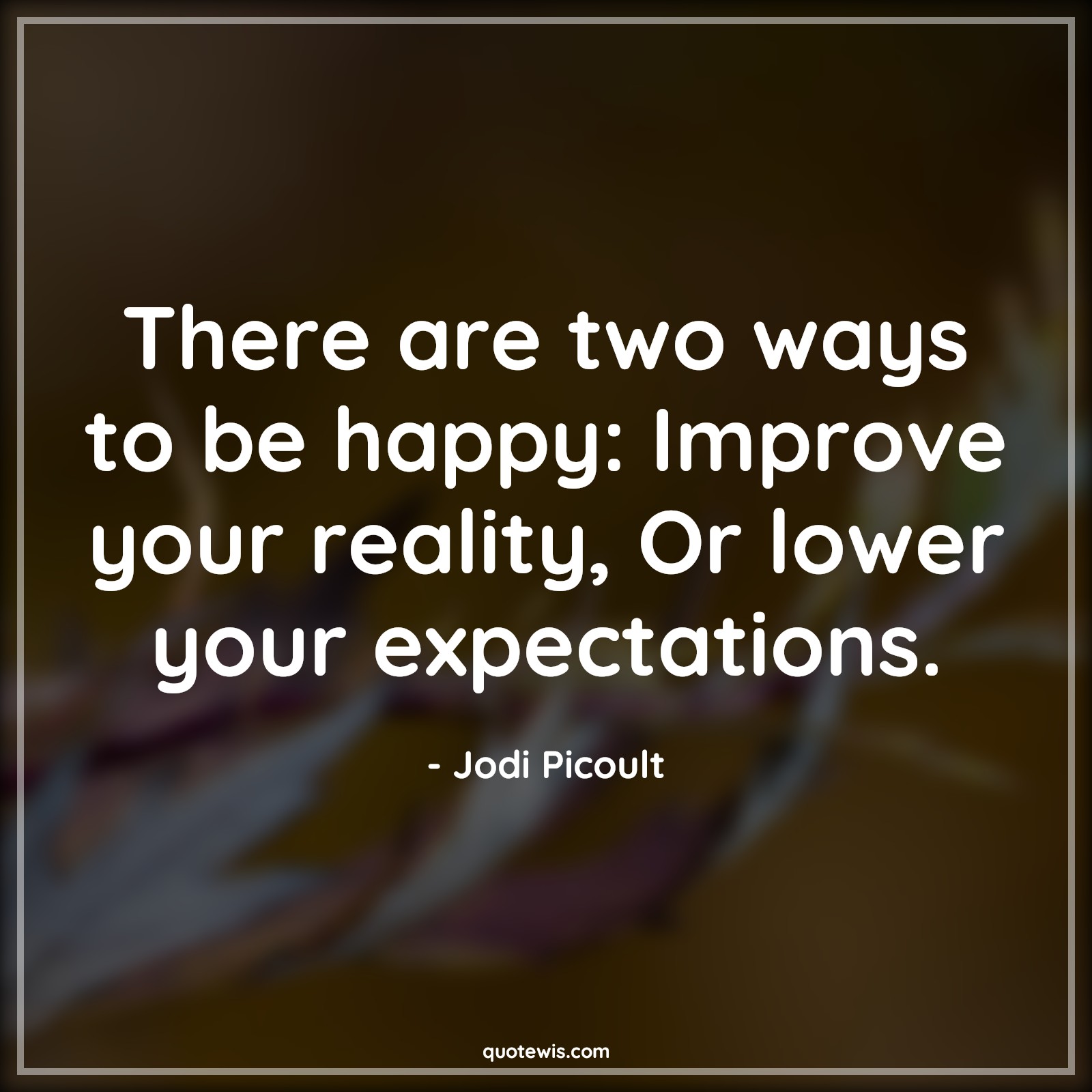 There are two ways to be happy: Improve your reality, Or lower your expectations. - Jodi Picoult Quotes | 