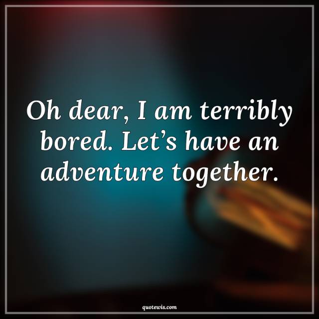 Oh dear, I am terribly bored. Let’s have an adventure together.