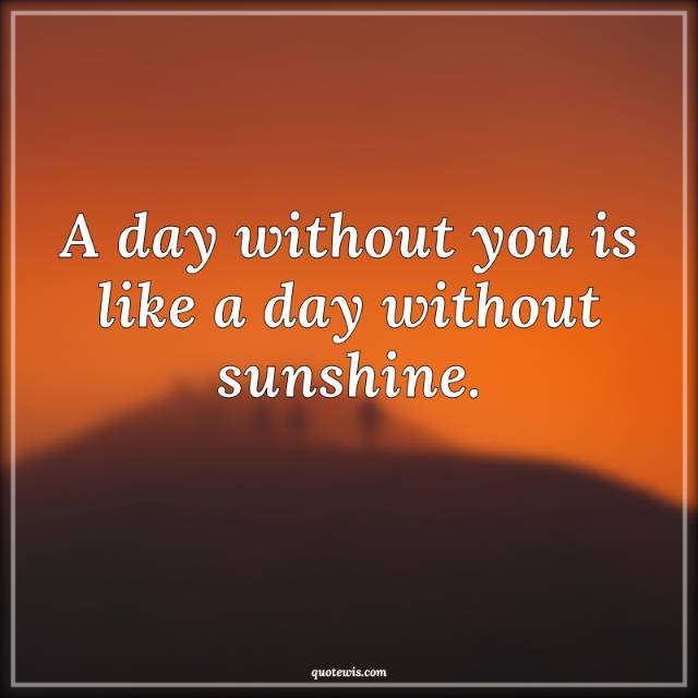 A day without you is like a day without sunshine.